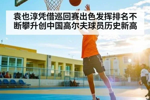 袁也淳凭借巡回赛出色发挥排名不断攀升创中国高尔夫球员历史新高