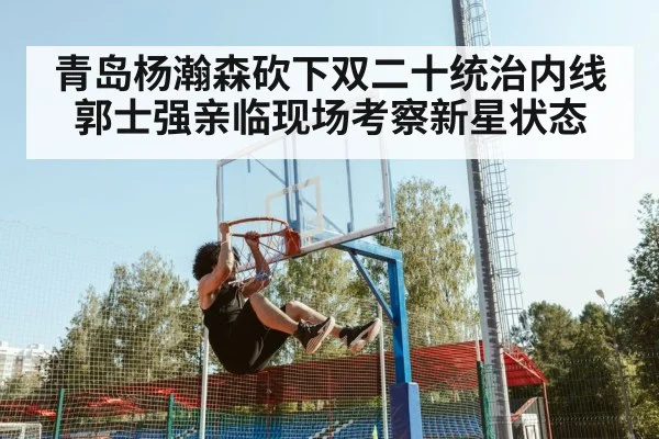 青岛杨瀚森砍下双二十统治内线 郭士强亲临现场考察新星状态